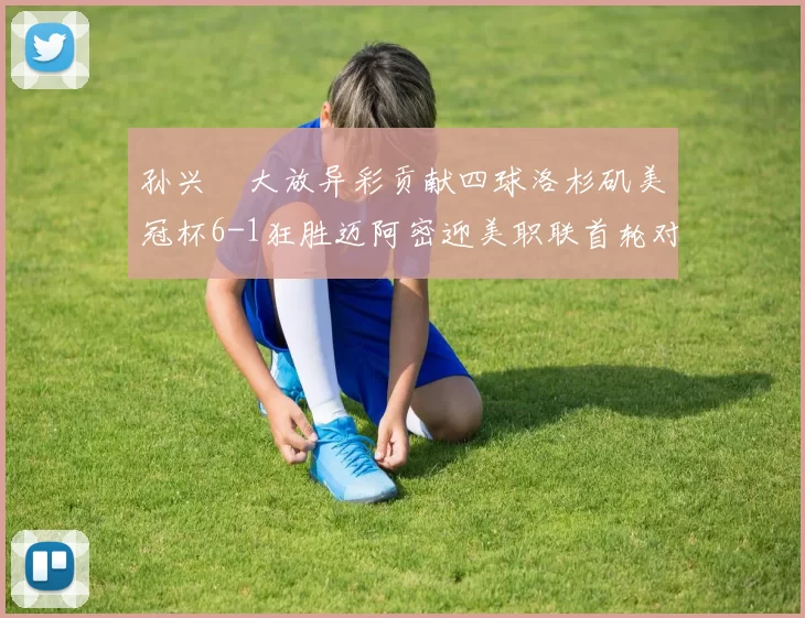 孙兴慜大放异彩贡献四球洛杉矶美冠杯6-1狂胜迈阿密迎美职联首轮对决