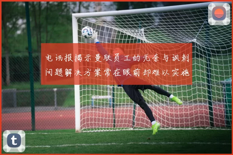 电讯报揭示曼联员工的无奈与讽刺问题解决方案常在眼前却难以实施