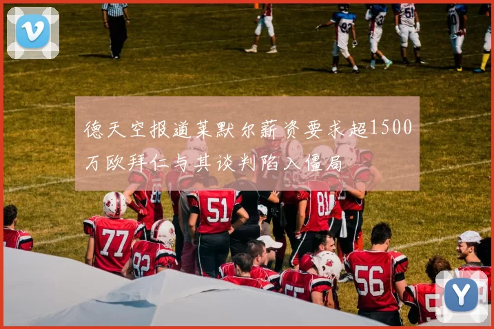 德天空报道莱默尔薪资要求超1500万欧拜仁与其谈判陷入僵局