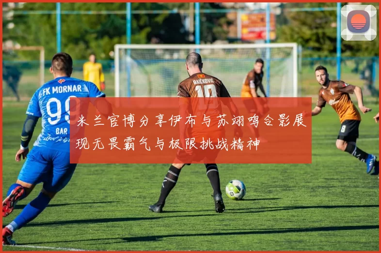 米兰官博分享伊布与苏翊鸣合影展现无畏霸气与极限挑战精神