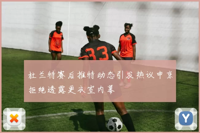 杜兰特赛后推特动态引发热议申京拒绝透露更衣室内幕