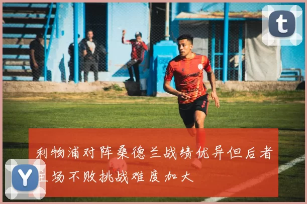 利物浦对阵桑德兰战绩优异但后者主场不败挑战难度加大