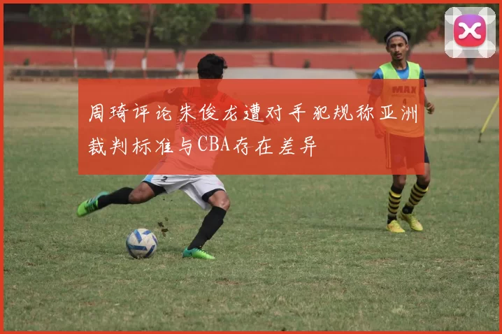 周琦评论朱俊龙遭对手犯规称亚洲裁判标准与CBA存在差异