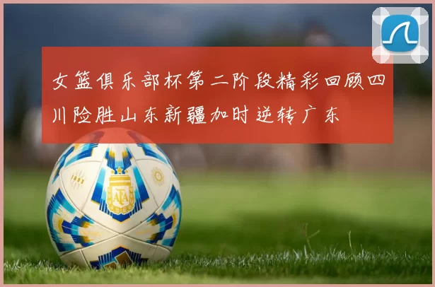 女篮俱乐部杯第二阶段精彩回顾四川险胜山东新疆加时逆转广东