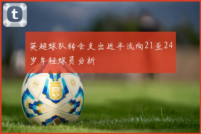 英超球队转会支出近半流向21至24岁年轻球员分析