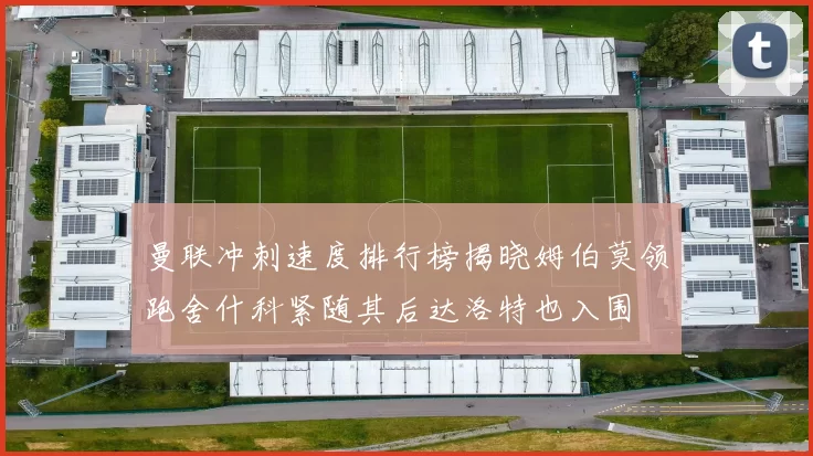 曼联冲刺速度排行榜揭晓姆伯莫领跑舍什科紧随其后达洛特也入围