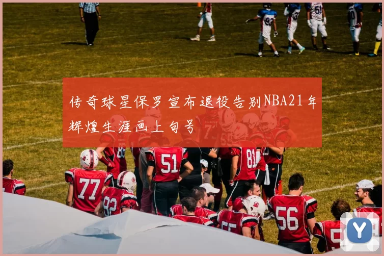 传奇球星保罗宣布退役告别NBA21年辉煌生涯画上句号