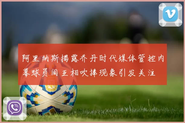 阿里纳斯揭露乔丹时代媒体管控内幕球员间互相吹捧现象引发关注