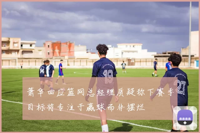 萧华回应篮网总经理质疑称下赛季目标将专注于赢球而非摆烂