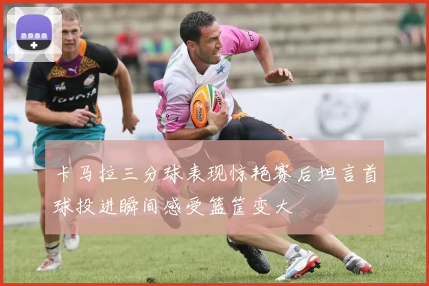 卡马拉三分球表现惊艳赛后坦言首球投进瞬间感受篮筐变大