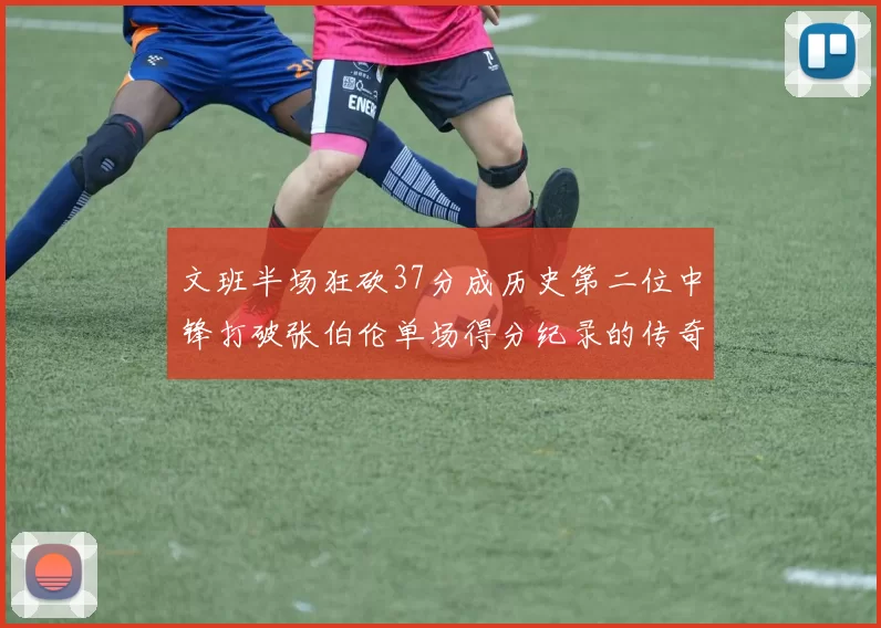 文班半场狂砍37分成历史第二位中锋打破张伯伦单场得分纪录的传奇时刻