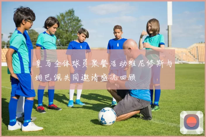 皇马全体球员聚餐活动维尼修斯与姆巴佩共同邀请盛况回顾