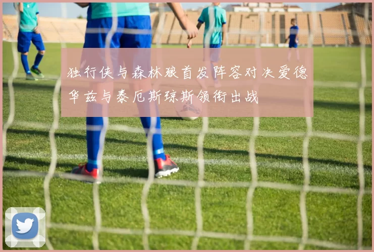 独行侠与森林狼首发阵容对决爱德华兹与泰厄斯琼斯领衔出战