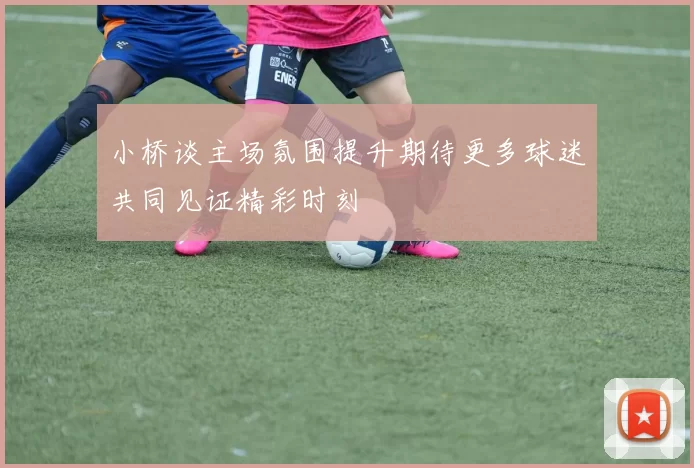 小桥谈主场氛围提升期待更多球迷共同见证精彩时刻