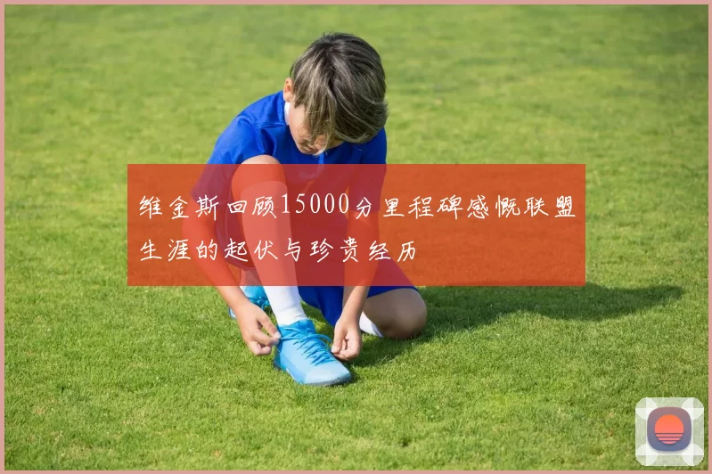 维金斯回顾15000分里程碑感慨联盟生涯的起伏与珍贵经历