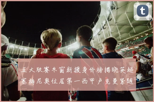 五大联赛冬窗新援身价榜揭晓英超塞梅尼奥位居第一西甲卢克曼紧随其后