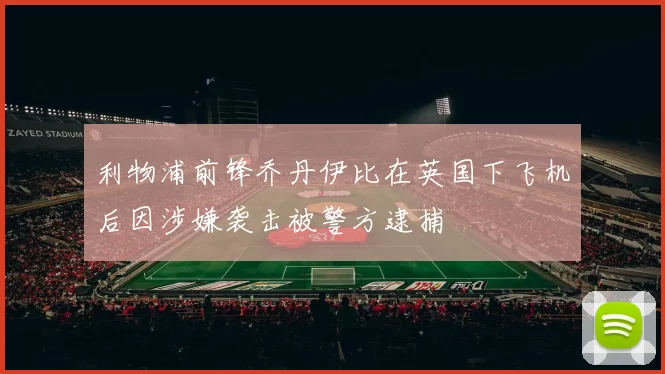 利物浦前锋乔丹伊比在英国下飞机后因涉嫌袭击被警方逮捕