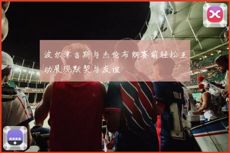 波尔津吉斯与杰伦布朗赛前轻松互动展现默契与友谊