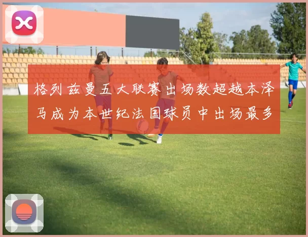 格列兹曼五大联赛出场数超越本泽马成为本世纪法国球员中出场最多者